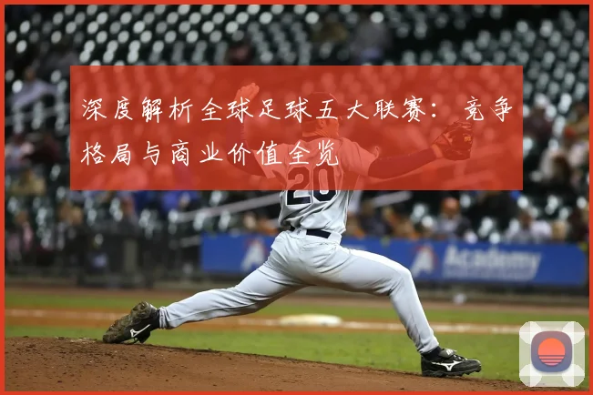深度解析全球足球五大联赛：竞争格局与商业价值全览