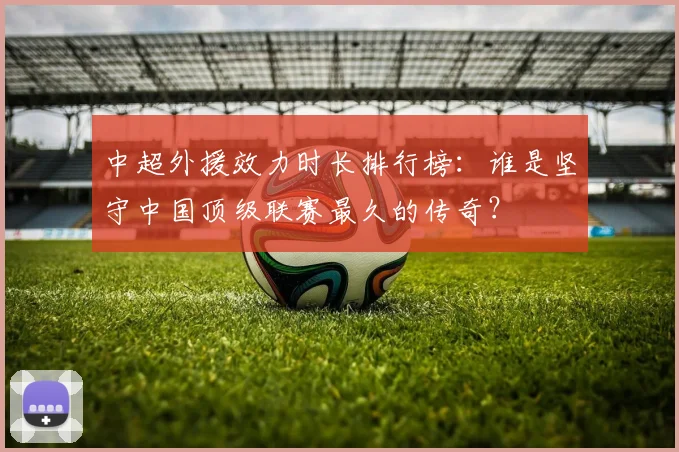 中超外援效力时长排行榜:谁是坚守中国顶级联赛最久的传奇?