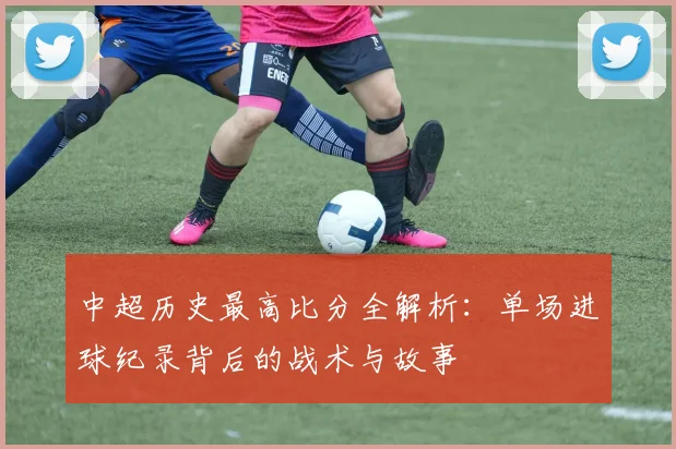 中超历史最高比分全解析:单场进球纪录背后的战术与故事