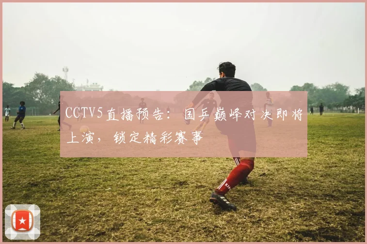 CCTV5直播预告：国乒巅峰对决即将上演，锁定精彩赛事