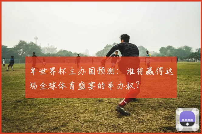 年世界杯主办国预测:谁将赢得这场全球体育盛宴的举办权?
