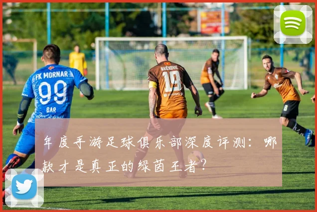 年度手游足球俱乐部深度评测:哪款才是真正的绿茵王者?