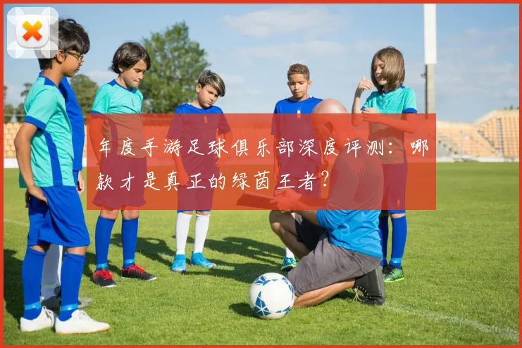年度手游足球俱乐部深度评测:哪款才是真正的绿茵王者?