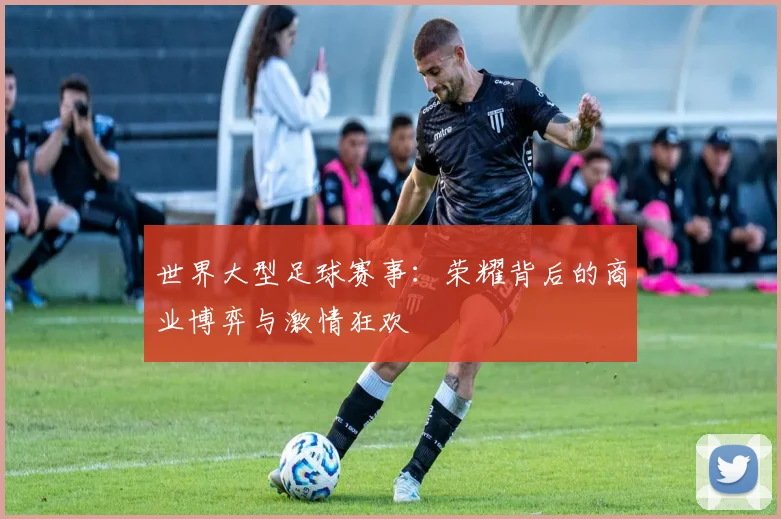 世界大型足球赛事:荣耀背后的商业博弈与激情狂欢