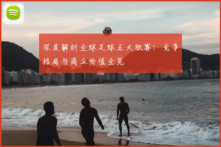 深度解析全球足球五大联赛：竞争格局与商业价值全览