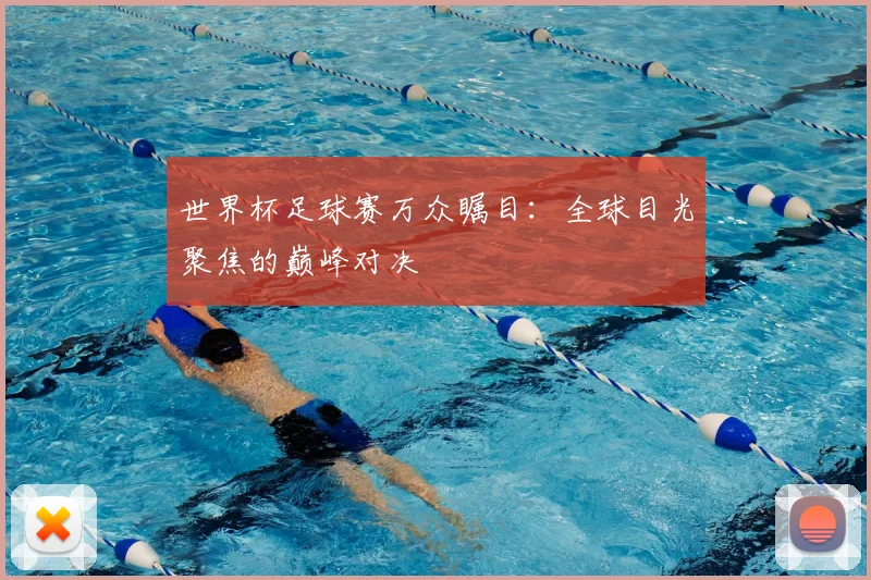 世界杯足球赛万众瞩目:全球目光聚焦的巅峰对决