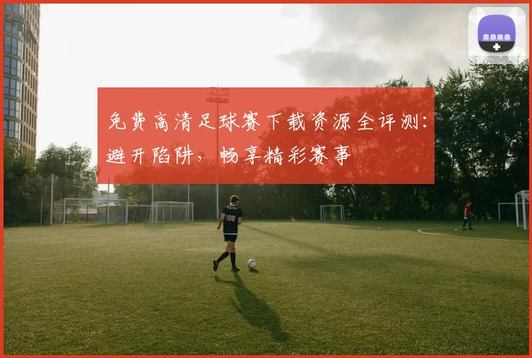免费高清足球赛下载资源全评测：避开陷阱，畅享精彩赛事