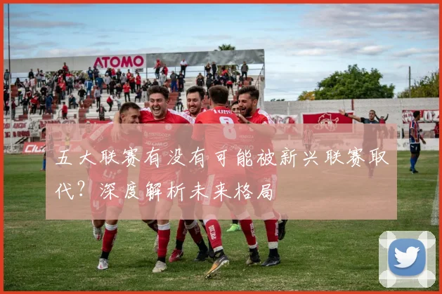 五大联赛有没有可能被新兴联赛取代?深度解析未来格局